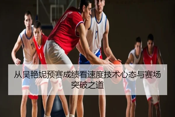从吴艳妮预赛成绩看速度技术心态与赛场突破之道